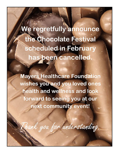 Picture of lots of different yummy chocolate. It says:
We regretfully announce the Chocolate Festival scheduled in February has been cancelled.
Mayers Healthcare Foundation wishes you and your loved ones health and wellness and look forward to seeing you at our next community event!
Thank you for understanding.